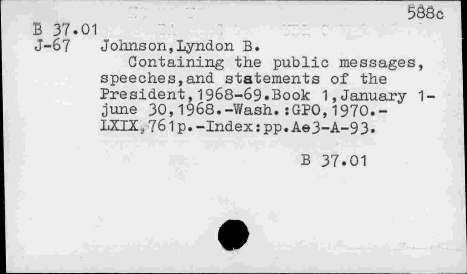 ﻿5Ööc B 37.01
J-67 Johnson,Lyndon B.
Containing the public messages, speeches,and statements of the President,1968-69.Book 1,January 1-june 30,1968.-Wash.;GPO,1970.-LXIX,761p.-Index:pp.Ae3-A-93.
B 37.01